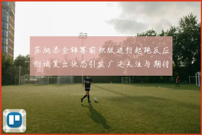 苏炳添全锦赛前积极进行起跑反应测试复出状态引发广泛关注与期待