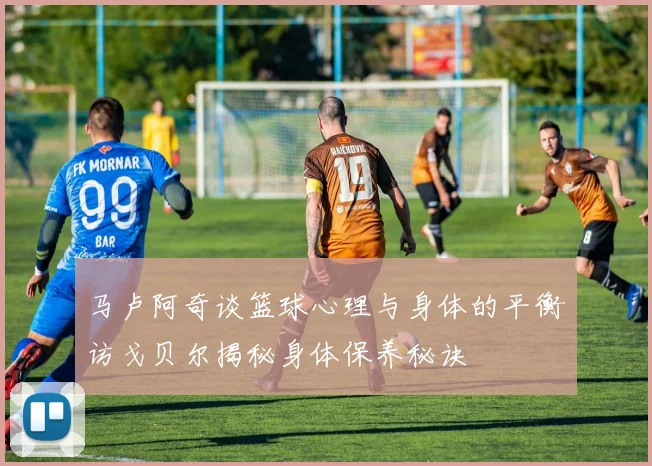 马卢阿奇谈篮球心理与身体的平衡访戈贝尔揭秘身体保养秘诀
