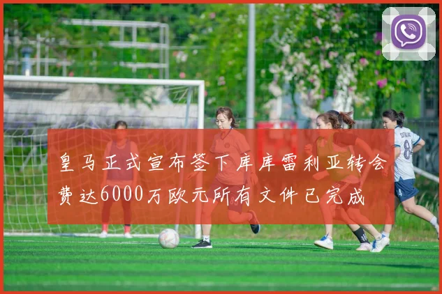 皇马正式宣布签下库库雷利亚转会费达6000万欧元所有文件已完成