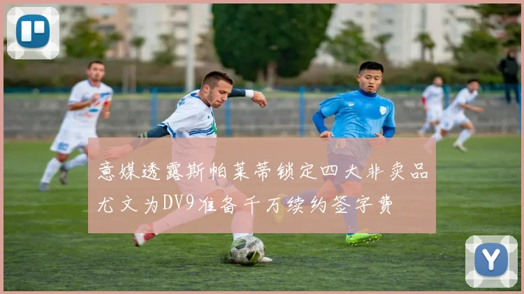 意媒透露斯帕莱蒂锁定四大非卖品尤文为DV9准备千万续约签字费