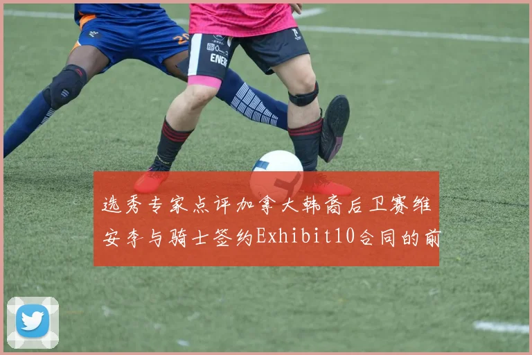 选秀专家点评加拿大韩裔后卫赛维安李与骑士签约Exhibit10合同的前景分析