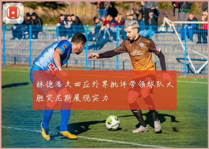 林德洛夫回应外界批评带领球队大胜突尼斯展现实力