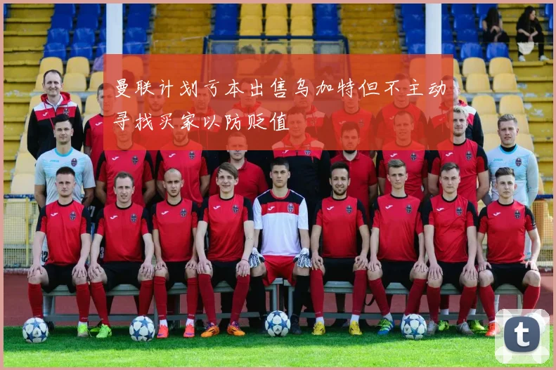 曼联计划亏本出售乌加特但不主动寻找买家以防贬值