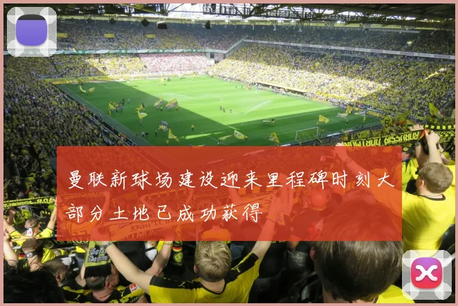 曼联新球场建设迎来里程碑时刻大部分土地已成功获得
