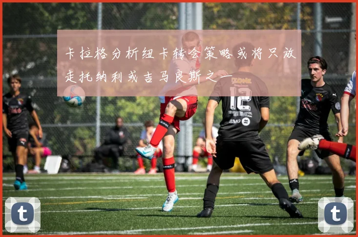 卡拉格分析纽卡转会策略或将只放走托纳利或吉马良斯之一