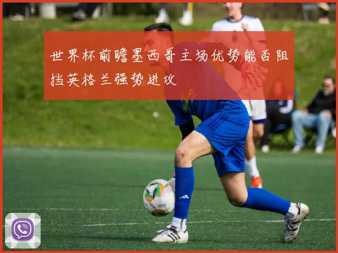 世界杯前瞻墨西哥主场优势能否阻挡英格兰强势进攻