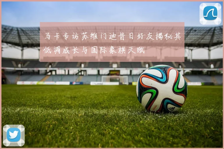 马卡专访苏维门迪昔日好友揭秘其低调成长与国际象棋天赋