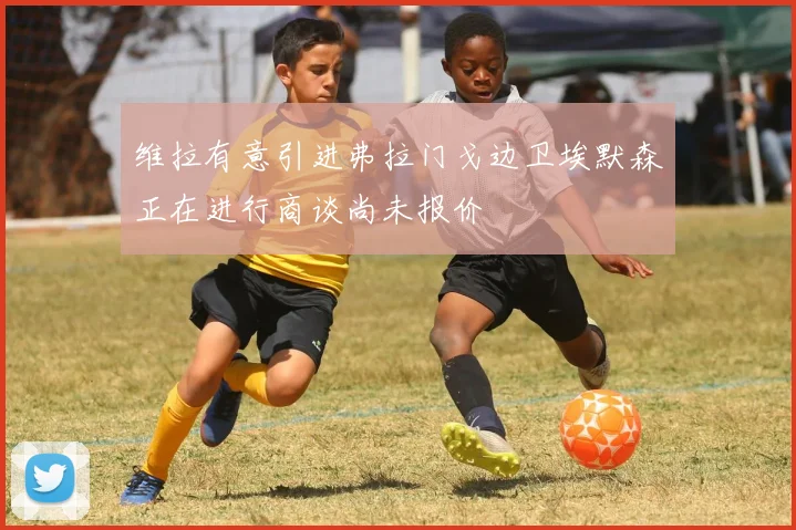 维拉有意引进弗拉门戈边卫埃默森正在进行商谈尚未报价