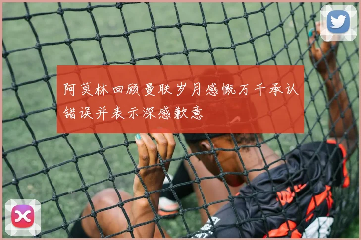 阿莫林回顾曼联岁月感慨万千承认错误并表示深感歉意