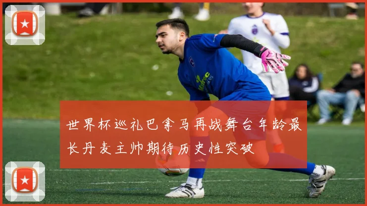 世界杯巡礼巴拿马再战舞台年龄最长丹麦主帅期待历史性突破