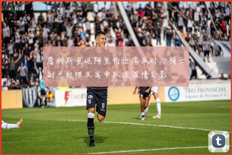 詹姆斯重返阿克伦出席派对与骑士副总经理及高中队友温情合影
