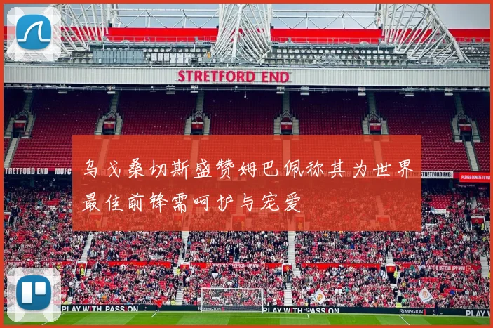 乌戈桑切斯盛赞姆巴佩称其为世界最佳前锋需呵护与宠爱