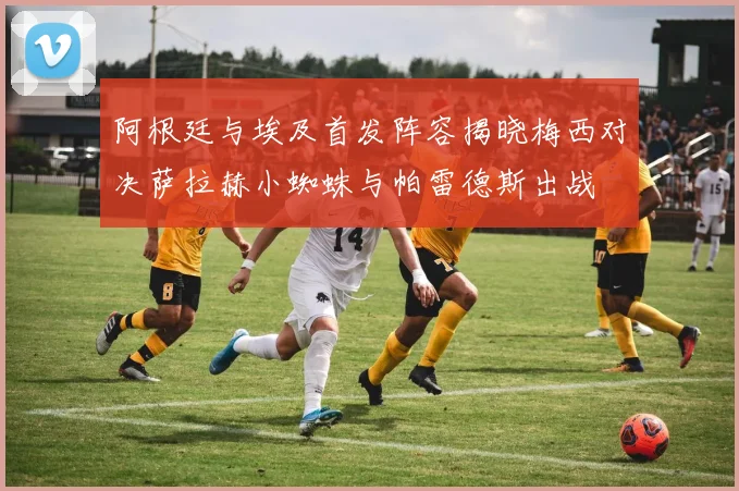 阿根廷与埃及首发阵容揭晓梅西对决萨拉赫小蜘蛛与帕雷德斯出战