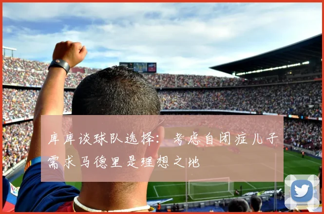 库库谈球队选择：考虑自闭症儿子需求马德里是理想之地